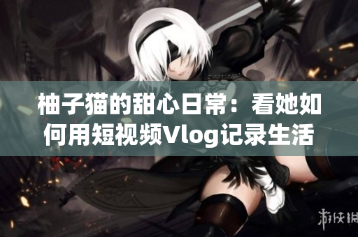 柚子猫的甜心日常：看她如何用短视频Vlog记录生活