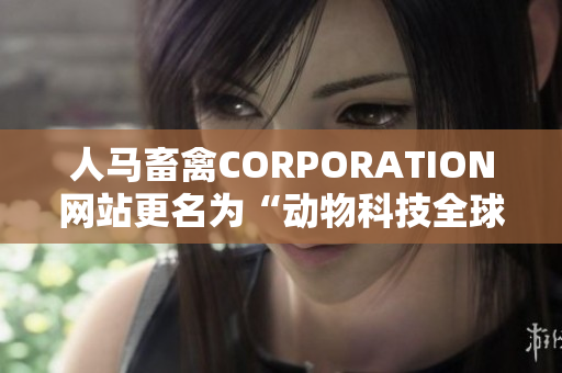 人马畜禽CORPORATION网站更名为“动物科技全球领导者”