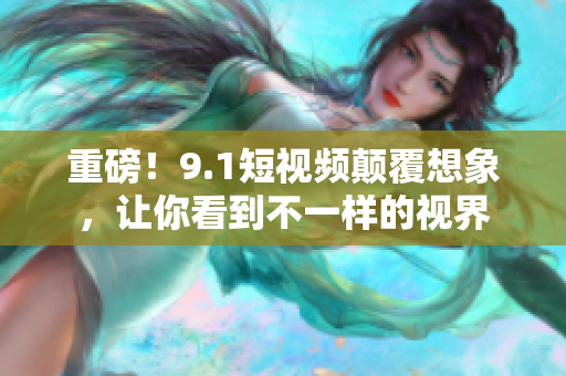重磅！9.1短视频颠覆想象，让你看到不一样的视界