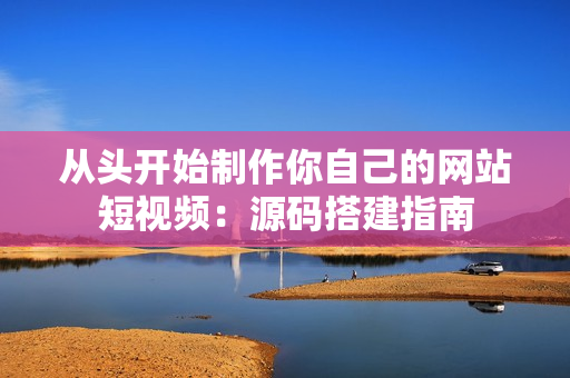 从头开始制作你自己的网站短视频：源码搭建指南
