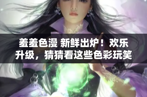 羞羞色漫 新鲜出炉！欢乐升级，猜猜看这些色彩玩笑！