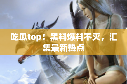 吃瓜top！黑料爆料不灭，汇集最新热点