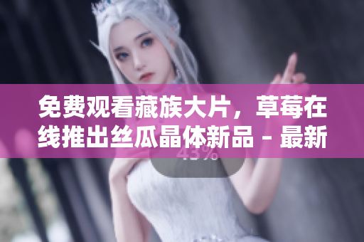免费观看藏族大片，草莓在线推出丝瓜晶体新品 – 最新娱乐新闻
