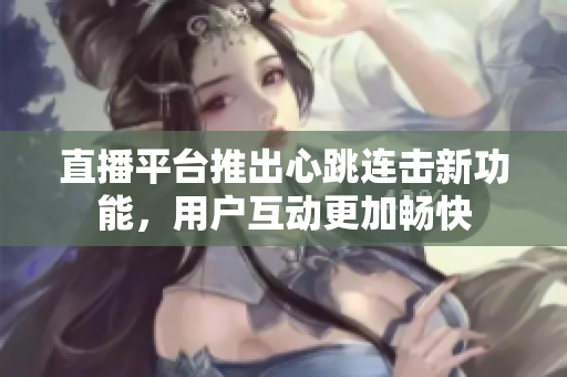 直播平台推出心跳连击新功能，用户互动更加畅快