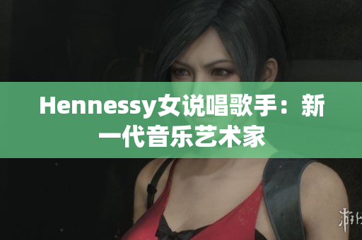 Hennessy女说唱歌手：新一代音乐艺术家