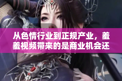 从色情行业到正规产业，羞羞视频带来的是商业机会还是道德问题？