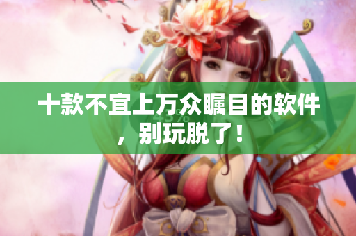 十款不宜上万众瞩目的软件，别玩脱了！