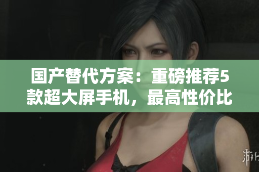 国产替代方案：重磅推荐5款超大屏手机，最高性价比比拼XS Max