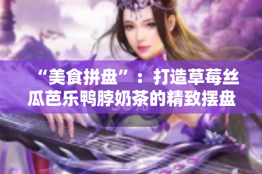“美食拼盘”：打造草莓丝瓜芭乐鸭脖奶茶的精致摆盘