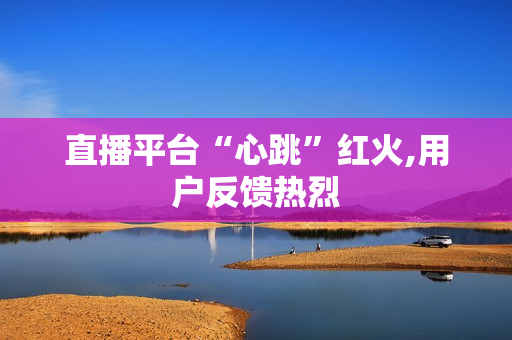 直播平台“心跳”红火,用户反馈热烈