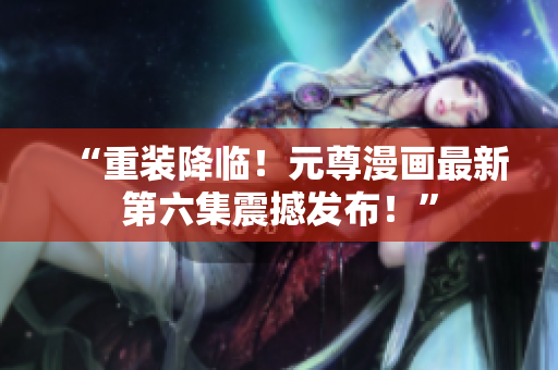 “重装降临！元尊漫画最新第六集震撼发布！”