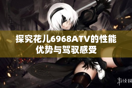 探究花儿6968ATV的性能优势与驾驭感受