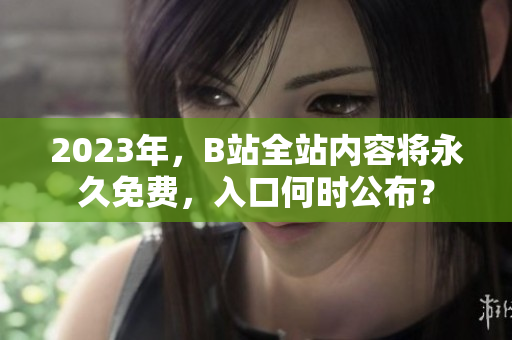 2023年，B站全站内容将永久免费，入口何时公布？