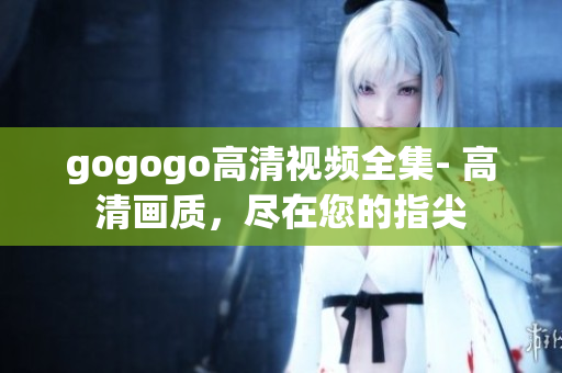 gogogo高清视频全集- 高清画质，尽在您的指尖