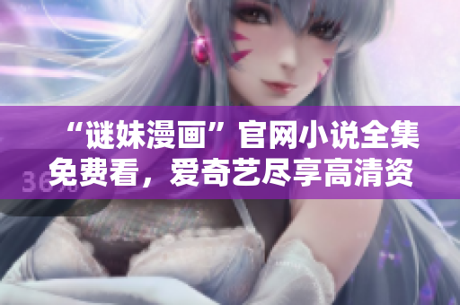 “谜妹漫画”官网小说全集免费看，爱奇艺尽享高清资源