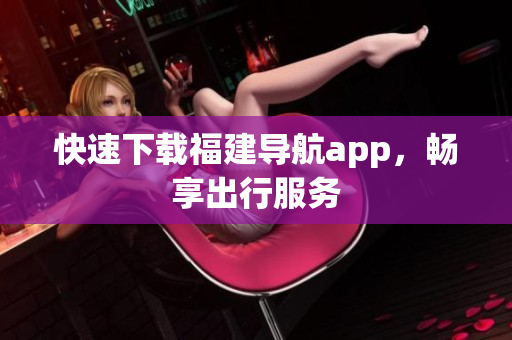 快速下载福建导航app，畅享出行服务