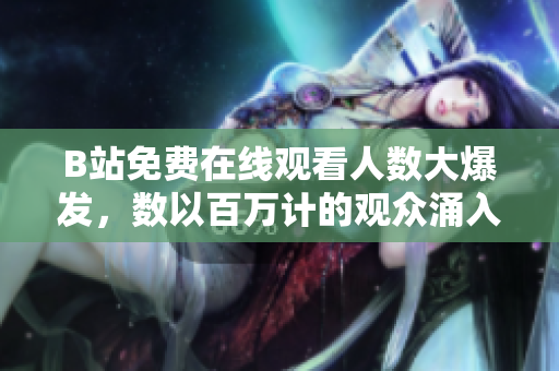 B站免费在线观看人数大爆发，数以百万计的观众涌入
