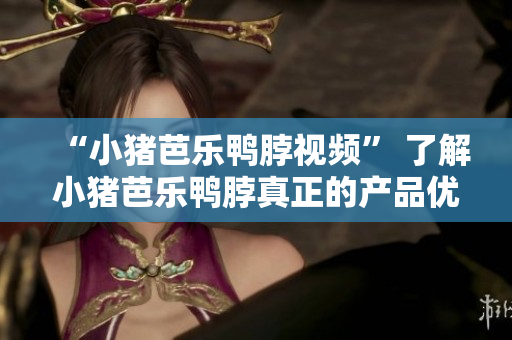 “小猪芭乐鸭脖视频” 了解小猪芭乐鸭脖真正的产品优势