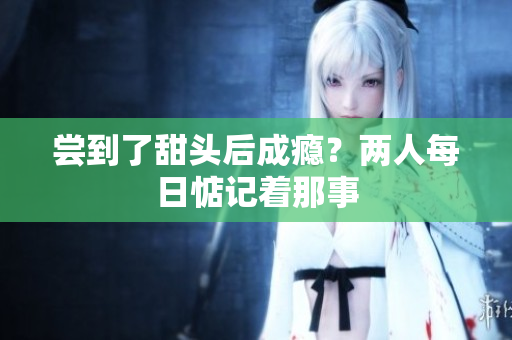 尝到了甜头后成瘾？两人每日惦记着那事