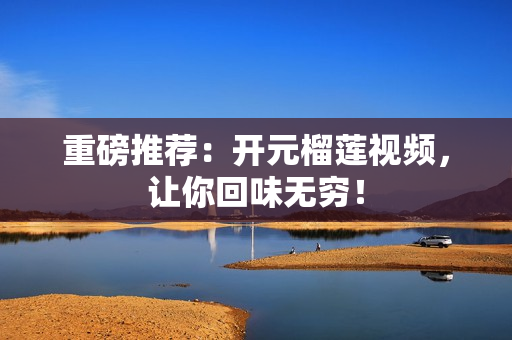 重磅推荐：开元榴莲视频，让你回味无穷！