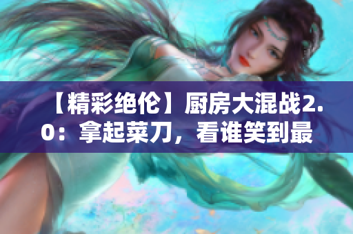 【精彩绝伦】厨房大混战2.0：拿起菜刀，看谁笑到最后！