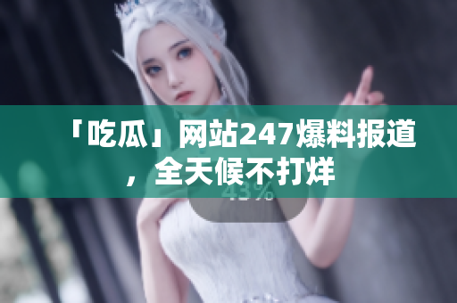 「吃瓜」网站247爆料报道，全天候不打烊