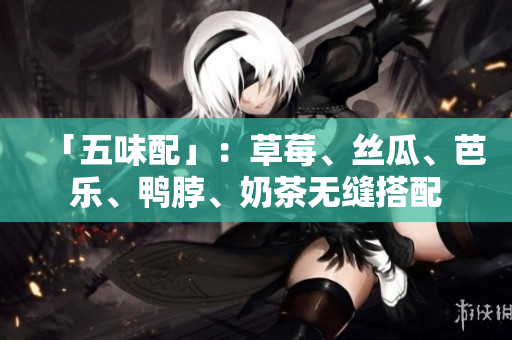 「五味配」：草莓、丝瓜、芭乐、鸭脖、奶茶无缝搭配