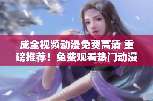成全视频动漫免费高清 重磅推荐！免费观看热门动漫必备神器