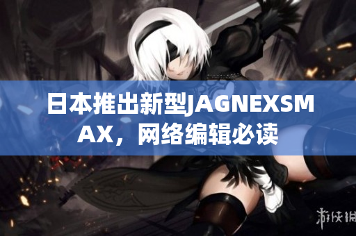 日本推出新型JAGNEXSMAX，网络编辑必读