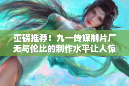 重磅推荐！九一传媒制片厂无与伦比的制作水平让人惊叹