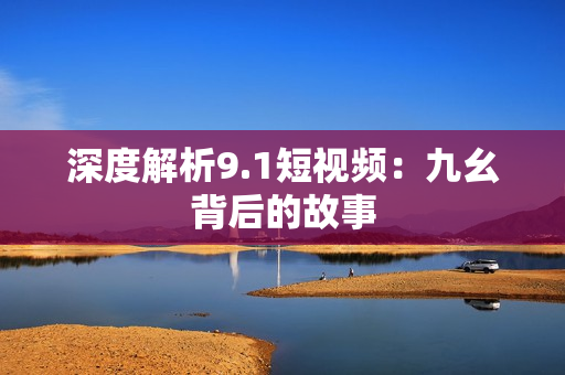 深度解析9.1短视频：九幺背后的故事