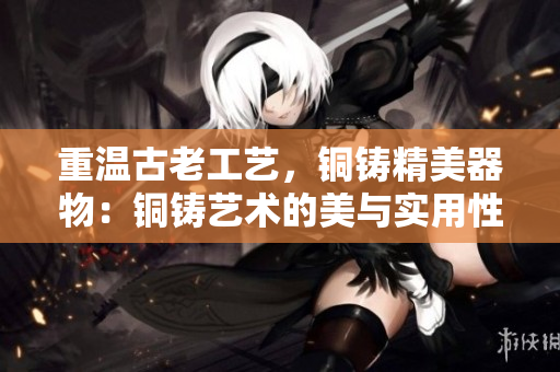 重温古老工艺，铜铸精美器物：铜铸艺术的美与实用性