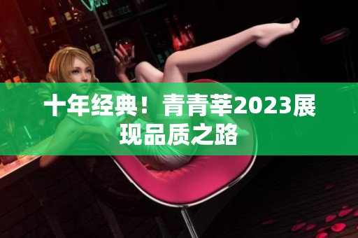 十年经典！青青莘2023展现品质之路