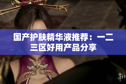 国产护肤精华液推荐：一二三区好用产品分享