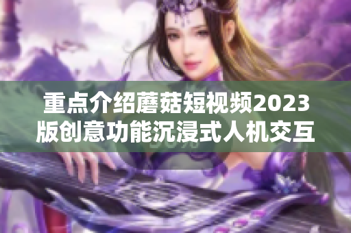 重点介绍蘑菇短视频2023版创意功能沉浸式人机交互