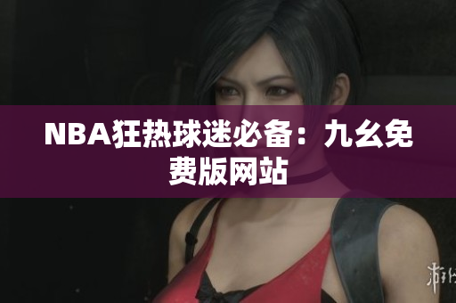 NBA狂热球迷必备：九幺免费版网站