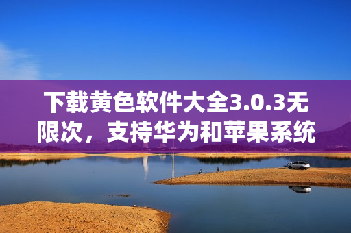 下载黄色软件大全3.0.3无限次，支持华为和苹果系统