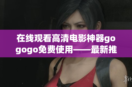 在线观看高清电影神器gogogo免费使用——最新推荐