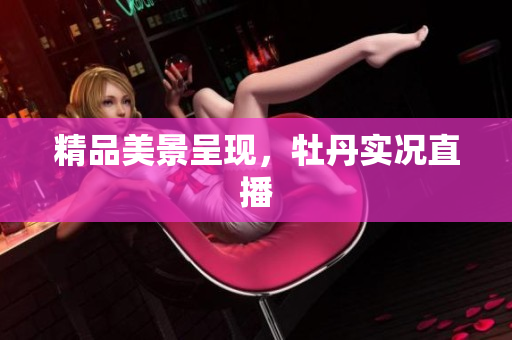 精品美景呈现，牡丹实况直播