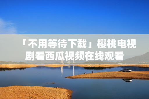 「不用等待下载」樱桃电视剧看西瓜视频在线观看