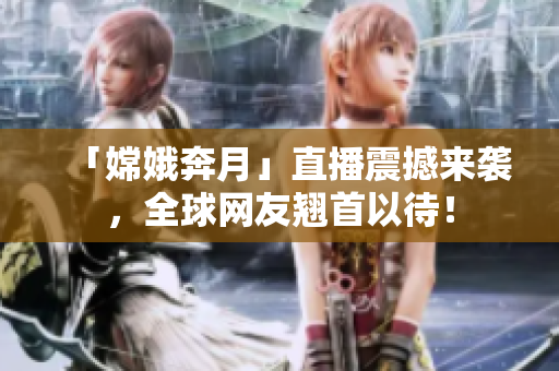 「嫦娥奔月」直播震撼来袭，全球网友翘首以待！