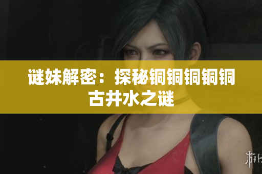 谜妹解密：探秘铜铜铜铜铜古井水之谜