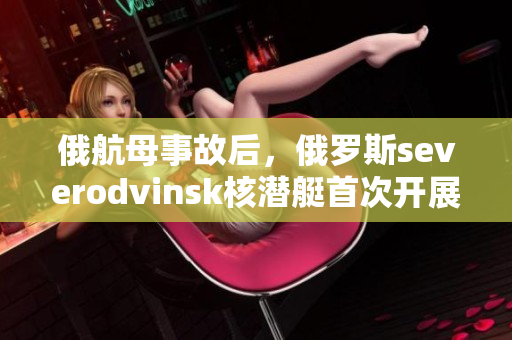俄航母事故后，俄罗斯severodvinsk核潜艇首次开展实战演习