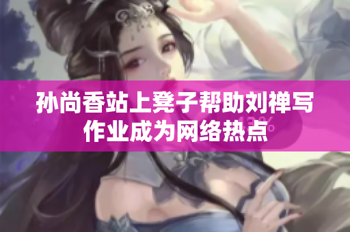 孙尚香站上凳子帮助刘禅写作业成为网络热点