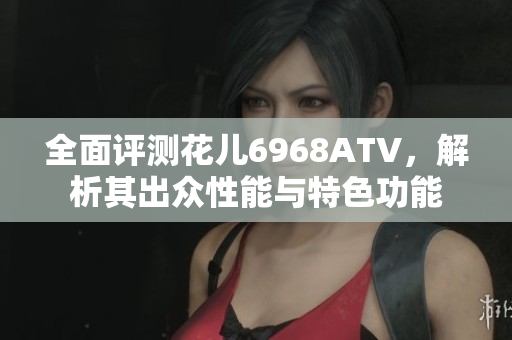 全面评测花儿6968ATV，解析其出众性能与特色功能