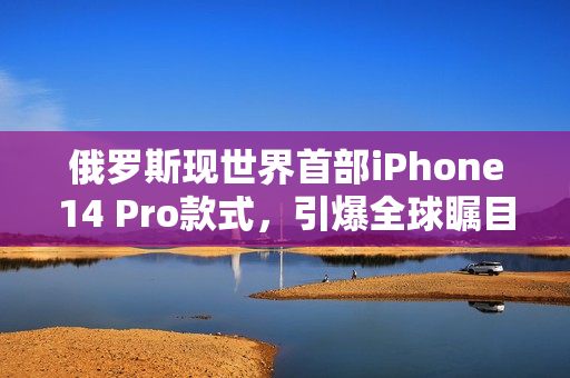 俄罗斯现世界首部iPhone14 Pro款式，引爆全球瞩目
