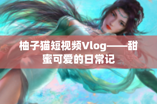 柚子猫短视频Vlog——甜蜜可爱的日常记