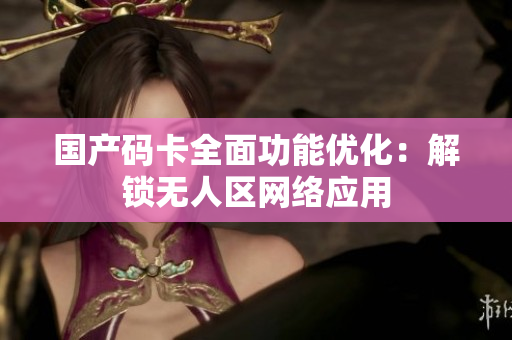 国产码卡全面功能优化：解锁无人区网络应用