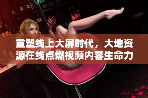 重塑线上大屏时代，大地资源在线点燃视频内容生命力