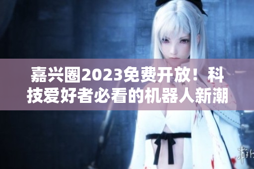 嘉兴圈2023免费开放！科技爱好者必看的机器人新潮地